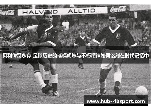 贝利传奇永存 足球历史的璀璨明珠与不朽精神如何铭刻在时代记忆中
