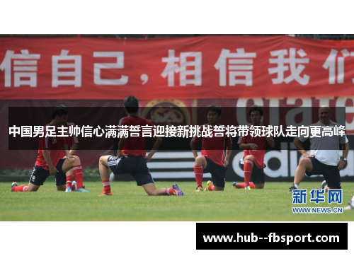 中国男足主帅信心满满誓言迎接新挑战誓将带领球队走向更高峰