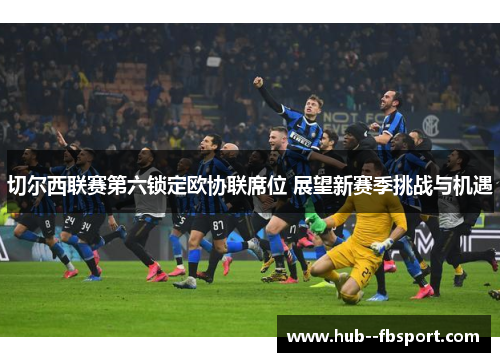 切尔西联赛第六锁定欧协联席位 展望新赛季挑战与机遇